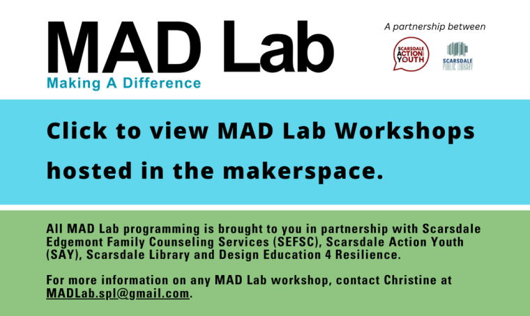 MAD Lab: Making a Difference. Click to view MAD Lab Workshops hosted in the makerspace.  All MAD Lab programming is brought to you in partnership with Scarsdale Edgemont Family Counseling Services (SEFSC), Scarsdale Action Youth (SAY), Scarsdale Library and Design Education 4 Resilience.  For more information on any MAD Lab workshop, contact Christine at MADLab.spl@gmail.com.
